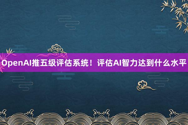 OpenAI推五级评估系统！评估AI智力达到什么水平