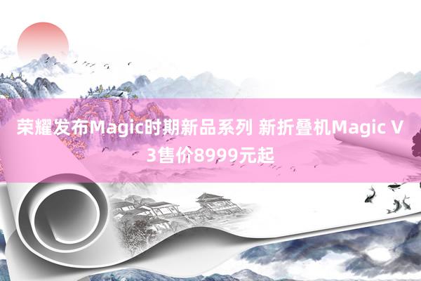 荣耀发布Magic时期新品系列 新折叠机Magic V3售价8999元起