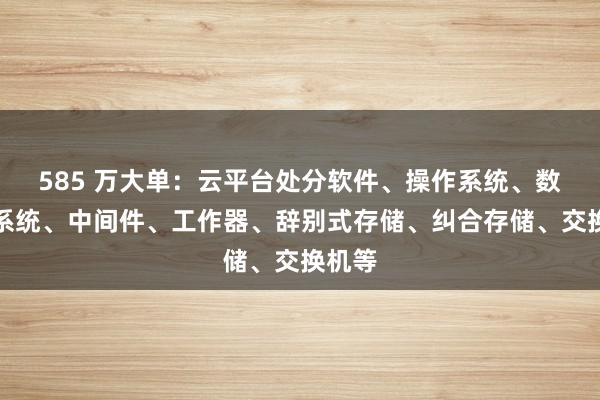 585 万大单：云平台处分软件、操作系统、数据库系统、中间件、工作器、辞别式存储、纠合存储、交换机等