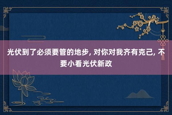 光伏到了必须要管的地步, 对你对我齐有克己, 不要小看光伏新政