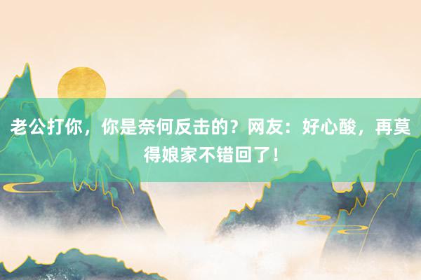 老公打你，你是奈何反击的？网友：好心酸，再莫得娘家不错回了！