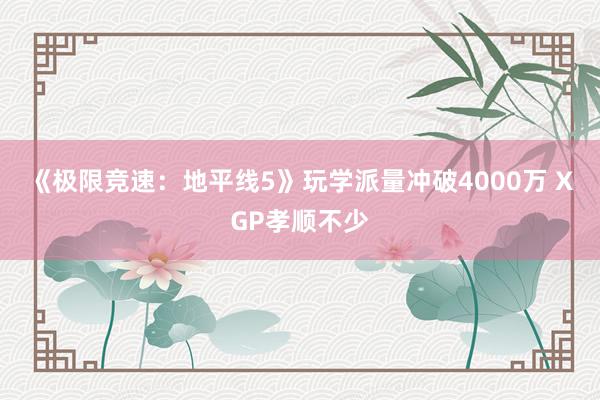 《极限竞速：地平线5》玩学派量冲破4000万 XGP孝顺不少