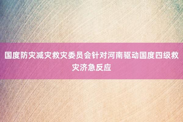 国度防灾减灾救灾委员会针对河南驱动国度四级救灾济急反应