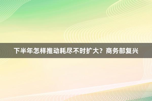 下半年怎样推动耗尽不时扩大？商务部复兴