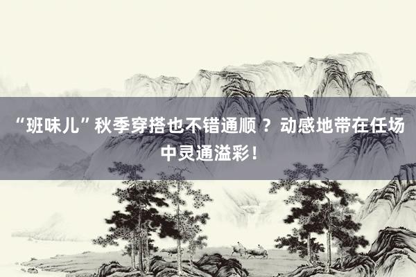 “班味儿”秋季穿搭也不错通顺 ？动感地带在任场中灵通溢彩！