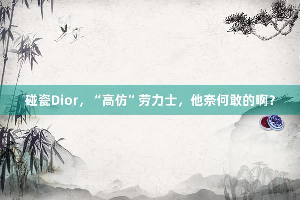 碰瓷Dior，“高仿”劳力士，他奈何敢的啊？