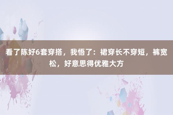 看了陈好6套穿搭，我悟了：裙穿长不穿短，裤宽松，好意思得优雅大方