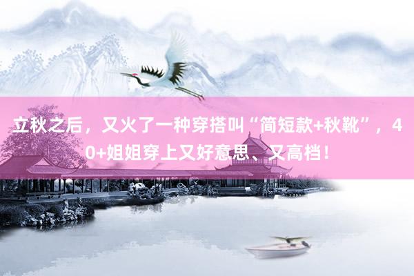 立秋之后，又火了一种穿搭叫“简短款+秋靴”，40+姐姐穿上又好意思、又高档！