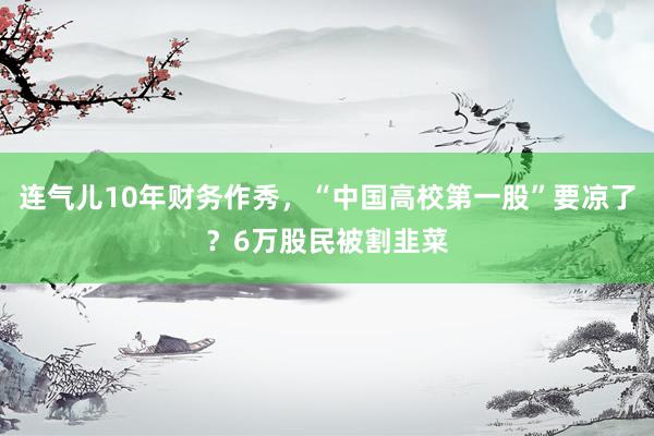 连气儿10年财务作秀，“中国高校第一股”要凉了？6万股民被割韭菜