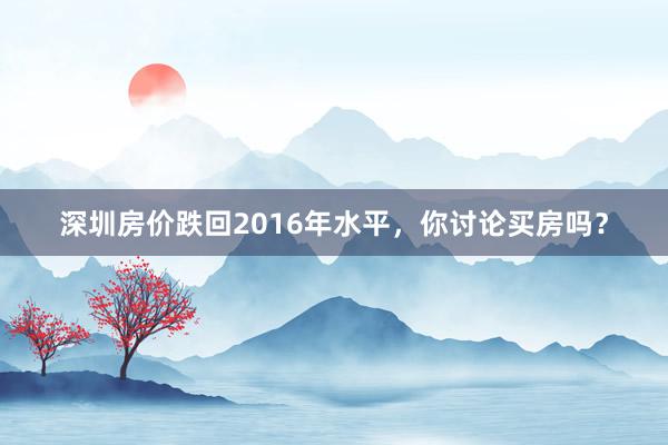 深圳房价跌回2016年水平，你讨论买房吗？