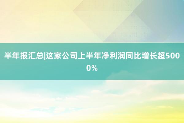 半年报汇总|这家公司上半年净利润同比增长超5000%