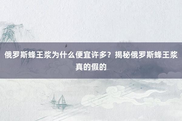 俄罗斯蜂王浆为什么便宜许多？揭秘俄罗斯蜂王浆真的假的