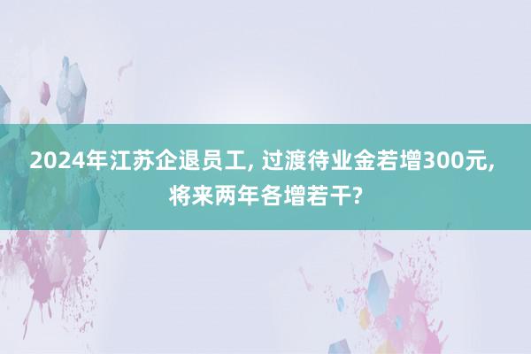 2024年江苏企退员工, 过渡待业金若增300元, 将来两年各增若干?