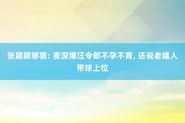 张颖颖够狠: 夜深爆汪令郎不孕不育, 还说老媪人带球上位