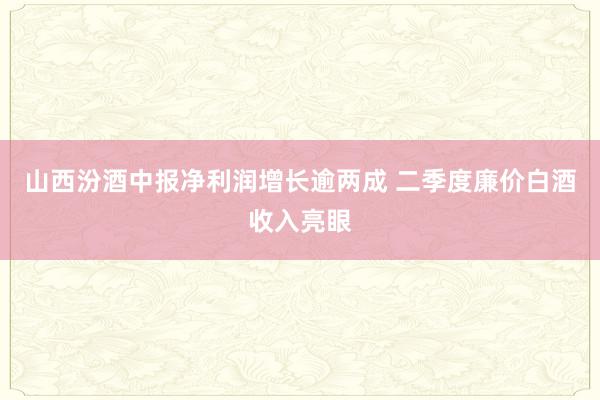 山西汾酒中报净利润增长逾两成 二季度廉价白酒收入亮眼