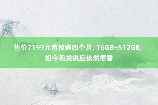 售价7199元曾抢购四个月, 16GB+512GB, 如今现货供应依然很香