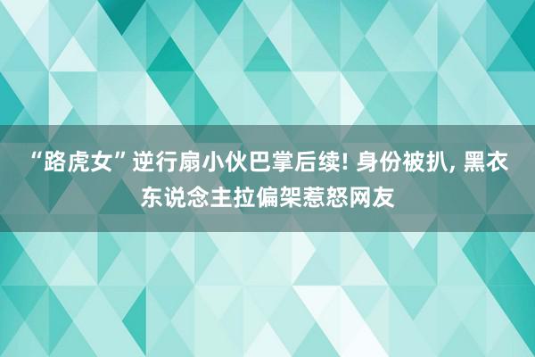 “路虎女”逆行扇小伙巴掌后续! 身份被扒, 黑衣东说念主拉偏架惹怒网友