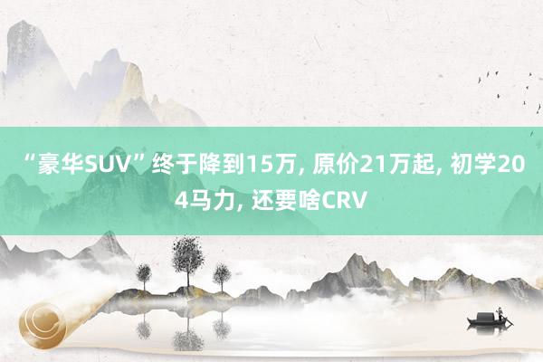 “豪华SUV”终于降到15万, 原价21万起, 初学204马力, 还要啥CRV