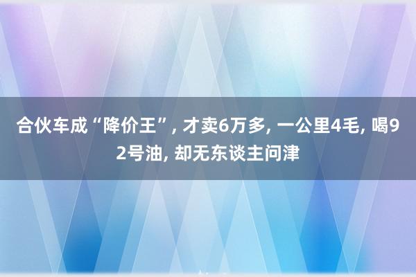 合伙车成“降价王”, 才卖6万多, 一公里4毛, 喝92号油, 却无东谈主问津