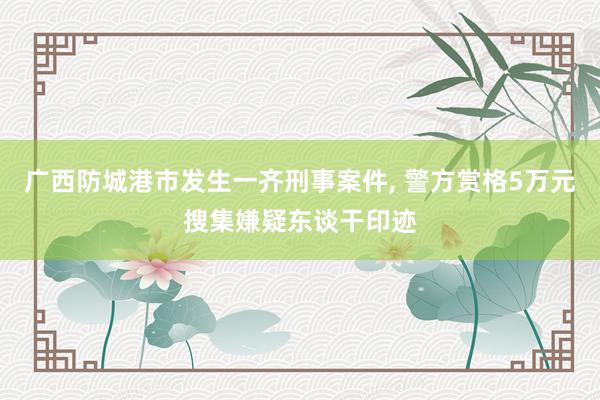 广西防城港市发生一齐刑事案件, 警方赏格5万元搜集嫌疑东谈干印迹