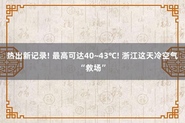 热出新记录! 最高可达40~43℃! 浙江这天冷空气“救场”