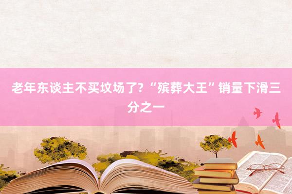 老年东谈主不买坟场了? “殡葬大王”销量下滑三分之一