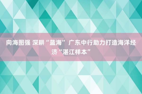 向海图强 深耕“蓝海” 广东中行助力打造海洋经济“湛江样本”