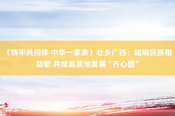 （铸牢共同体 中华一家亲）壮乡广西：唱响民族相助歌 共绘高质地发展“齐心圆”