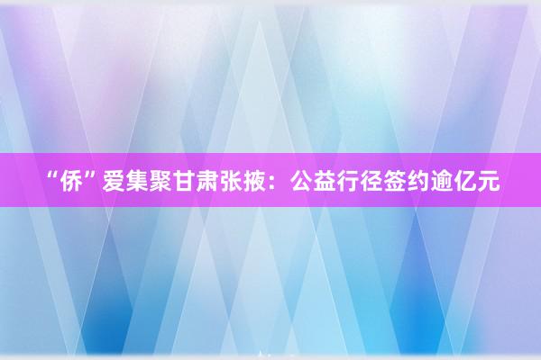 “侨”爱集聚甘肃张掖：公益行径签约逾亿元