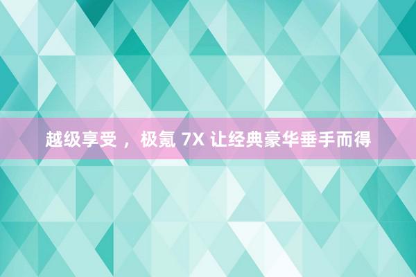 越级享受 ，极氪 7X 让经典豪华垂手而得