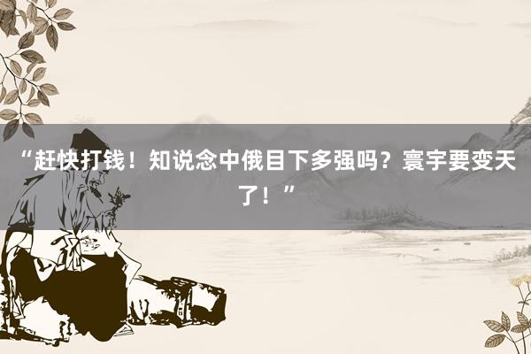 “赶快打钱！知说念中俄目下多强吗？寰宇要变天了！”