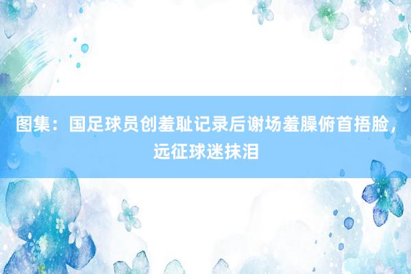 图集：国足球员创羞耻记录后谢场羞臊俯首捂脸，远征球迷抹泪