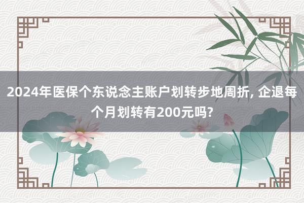 2024年医保个东说念主账户划转步地周折, 企退每个月划转有200元吗?