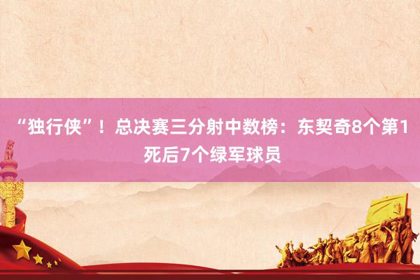 “独行侠”！总决赛三分射中数榜：东契奇8个第1 死后7个绿军球员