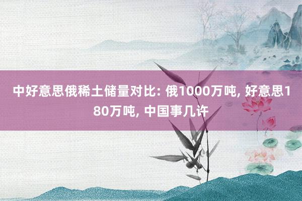 中好意思俄稀土储量对比: 俄1000万吨, 好意思180万吨, 中国事几许