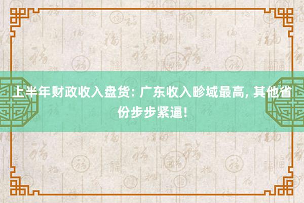 上半年财政收入盘货: 广东收入畛域最高, 其他省份步步紧逼!