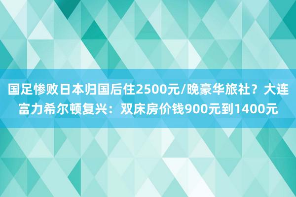 国足惨败日本归国后住2500元/晚豪华旅社？大连富力希尔顿复兴：双床房价钱900元到1400元