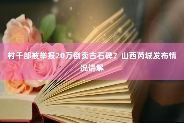 村干部被举报20万倒卖古石碑？山西芮城发布情况讲解