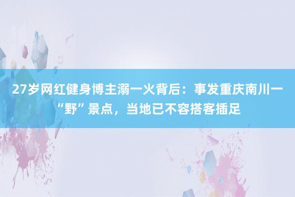 27岁网红健身博主溺一火背后：事发重庆南川一“野”景点，当地已不容搭客插足