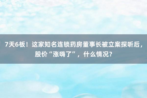 7天6板！这家知名连锁药房董事长被立案探听后，股价“涨嗨了”，什么情况？