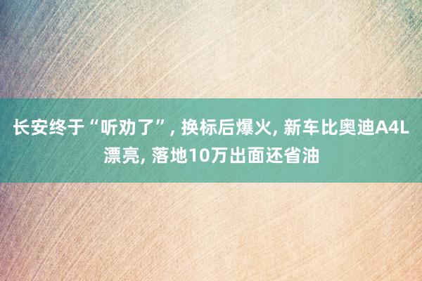 长安终于“听劝了”, 换标后爆火, 新车比奥迪A4L漂亮, 落地10万出面还省油