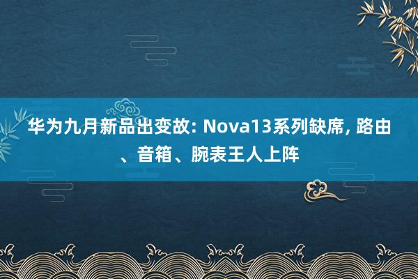 华为九月新品出变故: Nova13系列缺席, 路由、音箱、腕表王人上阵