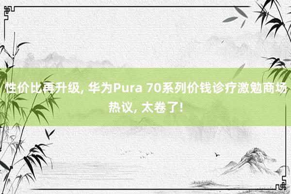 性价比再升级, 华为Pura 70系列价钱诊疗激勉商场热议, 太卷了!