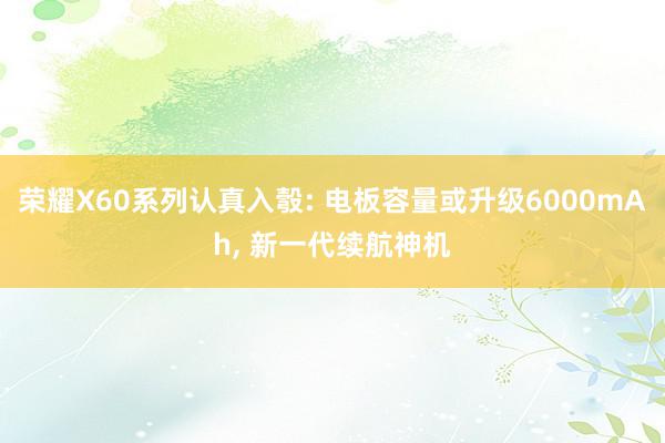 荣耀X60系列认真入彀: 电板容量或升级6000mAh, 新一代续航神机