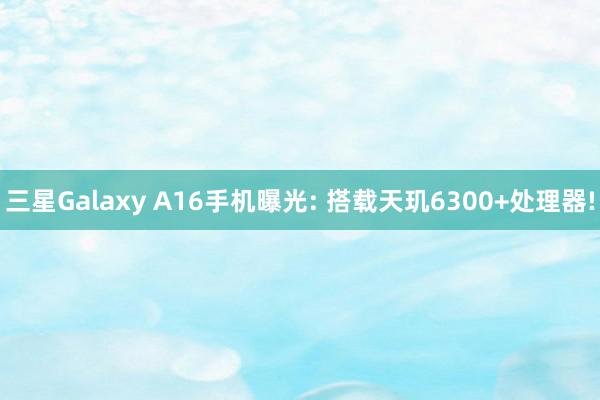 三星Galaxy A16手机曝光: 搭载天玑6300+处理器!