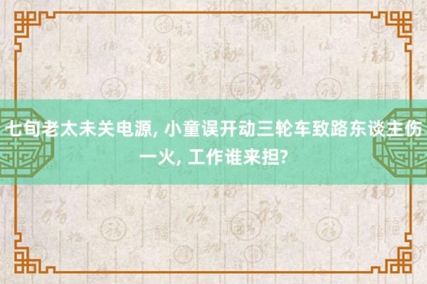 七旬老太未关电源, 小童误开动三轮车致路东谈主伤一火, 工作谁来担?