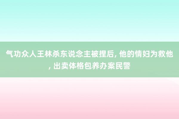 气功众人王林杀东说念主被捏后, 他的情妇为救他, 出卖体格包养办案民警