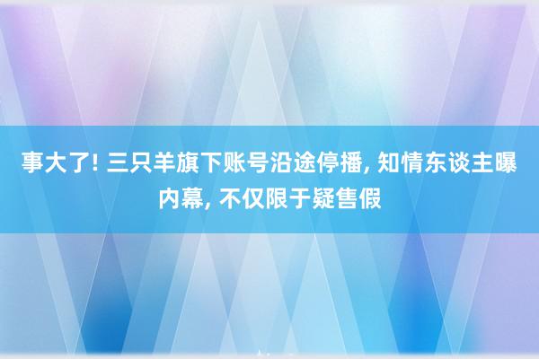 事大了! 三只羊旗下账号沿途停播, 知情东谈主曝内幕, 不仅限于疑售假