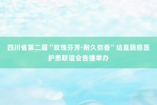 四川省第二届“玫瑰芬芳·耐久弥香”结直肠癌医护患联谊会告捷举办