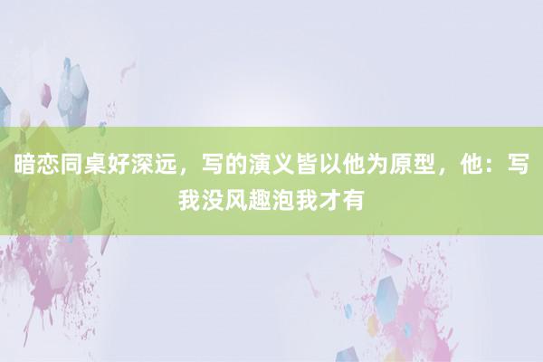 暗恋同桌好深远，写的演义皆以他为原型，他：写我没风趣泡我才有